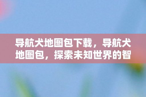导航犬地图包下载，导航犬地图包，探索未知世界的智能向导