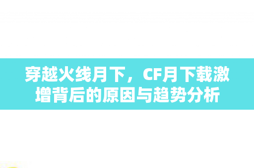 穿越火线月下，CF月下载激增背后的原因与趋势分析