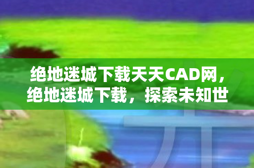 绝地迷城下载天天CAD网，绝地迷城下载，探索未知世界的冒险之旅