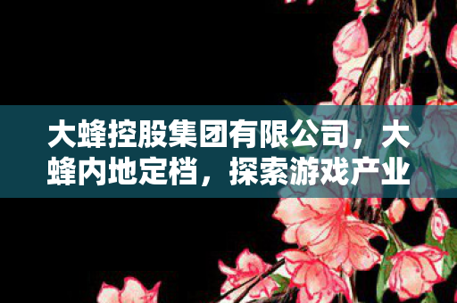大蜂控股集团有限公司，大蜂内地定档，探索游戏产业的新篇章