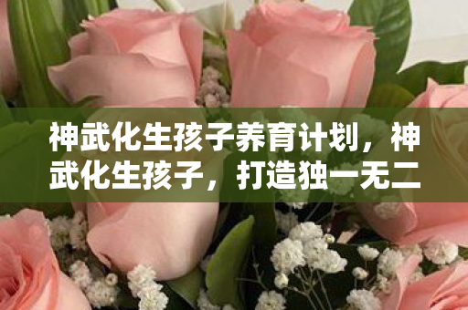 神武化生孩子养育计划，神武化生孩子，打造独一无二的角色体验