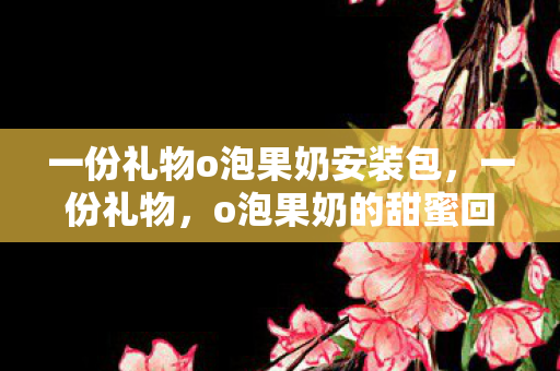 一份礼物o泡果奶安装包，一份礼物，o泡果奶的甜蜜回忆