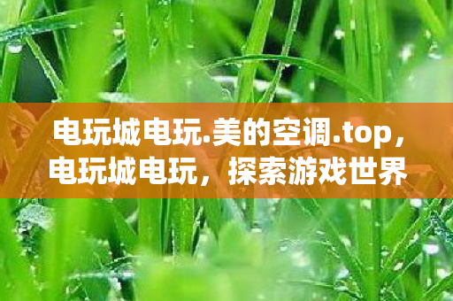 电玩城电玩.美的空调.top，电玩城电玩，探索游戏世界的无限可能