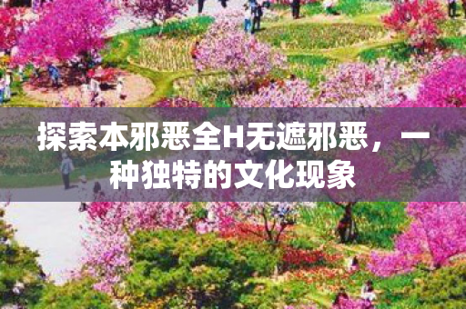 探索本邪恶全H无遮邪恶，一种独特的文化现象