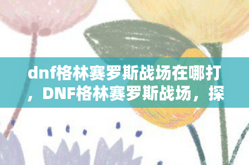 dnf格林赛罗斯战场在哪打，DNF格林赛罗斯战场，探索未知的挑战之地