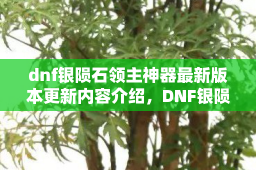 dnf银陨石领主神器最新版本更新内容介绍，DNF银陨石，打造你的专属传奇