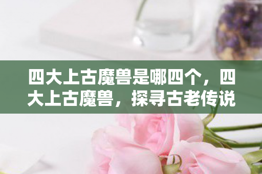 四大上古魔兽是哪四个，四大上古魔兽，探寻古老传说中的神秘存在