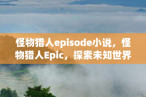 怪物猎人episode小说，怪物猎人Epic，探索未知世界的冒险之旅