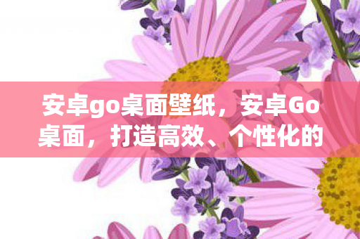 安卓go桌面壁纸，安卓Go桌面，打造高效、个性化的移动办公新体验