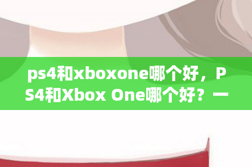 ps4和xboxone哪个好，PS4和Xbox One哪个好？一场游戏主机的巅峰对决