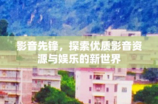 影音先锋,探索优质影音资源与娱乐的新世界 影音先锋,探索优质影音资源与娱乐的新世界