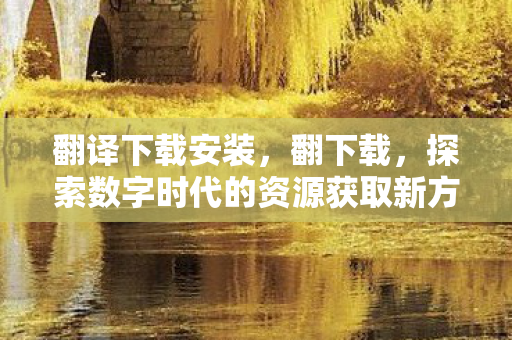 翻译下载安装，翻下载，探索数字时代的资源获取新方式