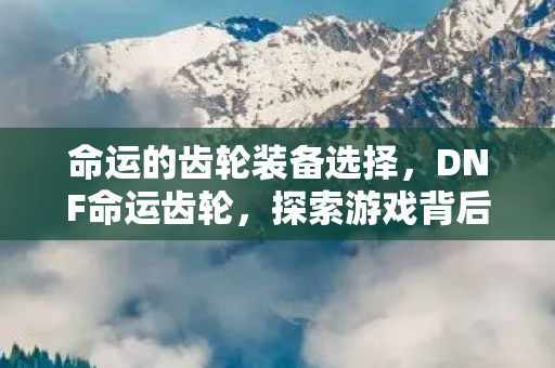 命运的齿轮装备选择，DNF命运齿轮，探索游戏背后的神秘机制
