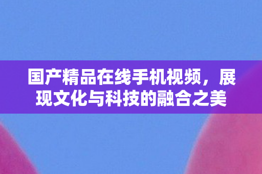 国产精品在线手机视频，展现文化与科技的融合之美