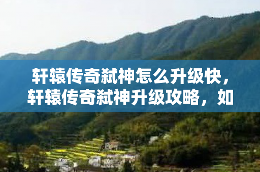 轩辕传奇弑神怎么升级快，轩辕传奇弑神升级攻略，如何快速提升等级