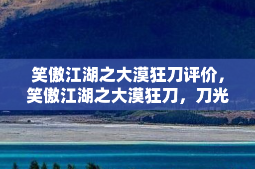 笑傲江湖之大漠狂刀评价，笑傲江湖之大漠狂刀，刀光剑影中的江湖情怀