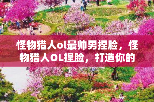 怪物猎人ol最帅男捏脸，怪物猎人OL捏脸，打造你的专属猎人形象