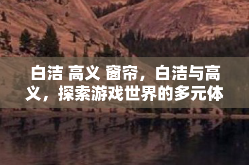 白洁 高义 窗帘，白洁与高义，探索游戏世界的多元体验