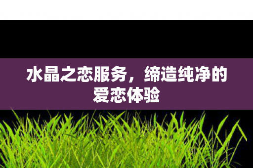 水晶之恋服务，缔造纯净的爱恋体验