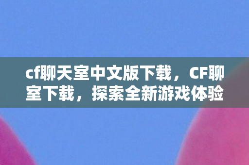 cf聊天室中文版下载，CF聊室下载，探索全新游戏体验的便捷途径