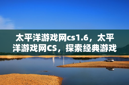 太平洋游戏网cs1.6，太平洋游戏网CS，探索经典游戏的新玩法与社区文化