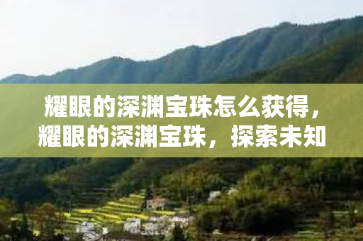 耀眼的深渊宝珠怎么获得，耀眼的深渊宝珠，探索未知世界的神秘钥匙