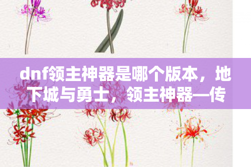 dnf领主神器是哪个版本，地下城与勇士，领主神器—传奇装备的传承与荣耀