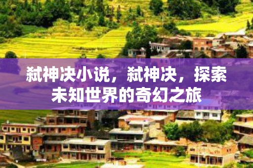 弑神决小说，弑神决，探索未知世界的奇幻之旅