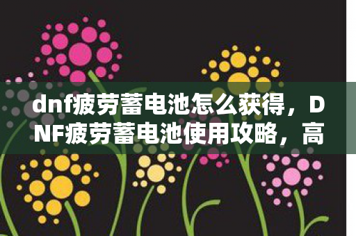 dnf疲劳蓄电池怎么获得，DNF疲劳蓄电池使用攻略，高效利用，提升游戏体验