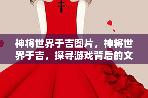 神将世界于吉图片，神将世界于吉，探寻游戏背后的文化魅力