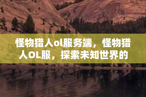 怪物猎人ol服务端，怪物猎人OL服，探索未知世界的奇妙旅程