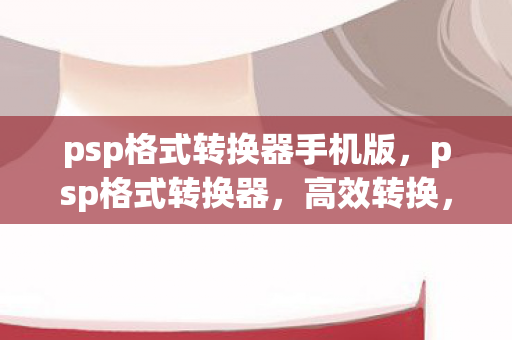 psp格式转换器手机版，psp格式转换器，高效转换，尽享多媒体盛宴