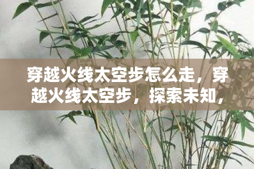 穿越火线太空步怎么走，穿越火线太空步，探索未知，挑战极限