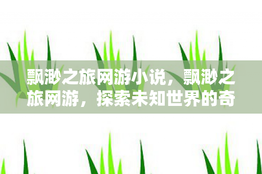 飘渺之旅网游小说，飘渺之旅网游，探索未知世界的奇妙旅程