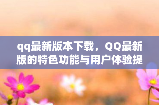 qq最新版本下载，QQ最新版的特色功能与用户体验提升