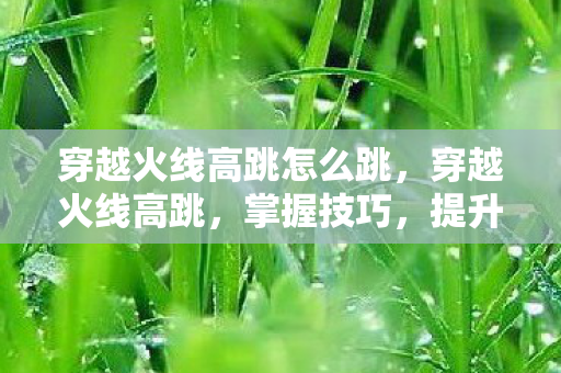 穿越火线高跳怎么跳，穿越火线高跳，掌握技巧，提升游戏体验