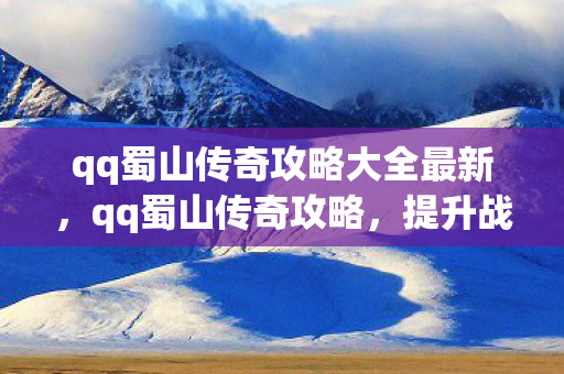 qq蜀山传奇攻略大全最新，qq蜀山传奇攻略，提升战力与游戏技巧