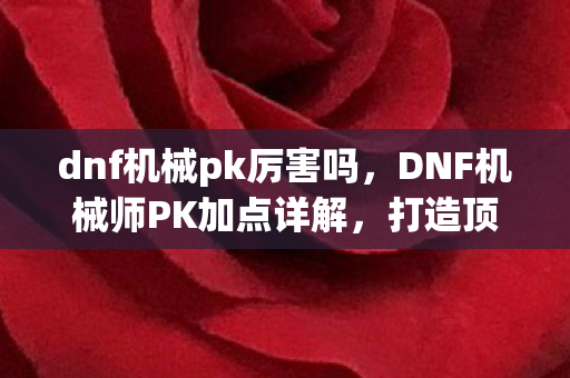 dnf机械pk厉害吗，DNF机械师PK加点详解，打造顶尖战斗力的关键