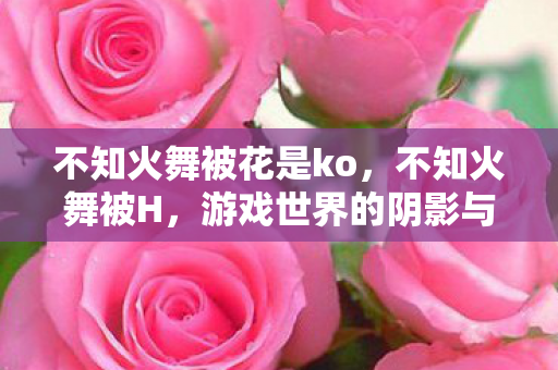 不知火舞被花是ko，不知火舞被H，游戏世界的阴影与玩家权益的探讨