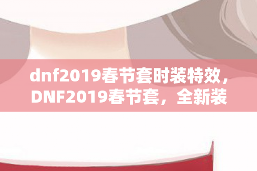 dnf2019春节套时装特效，DNF2019春节套，全新装扮与宠物，为勇士们增添节日氛围