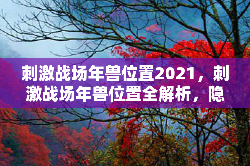 刺激战场年兽位置2021，刺激战场年兽位置全解析，隐藏彩蛋与战略攻略
