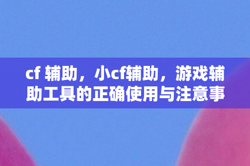 cf 辅助，小cf辅助，游戏辅助工具的正确使用与注意事项