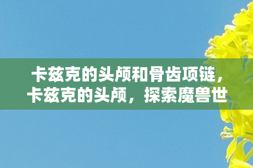卡兹克的头颅和骨齿项链，卡兹克的头颅，探索魔兽世界中神秘而强大的宝藏