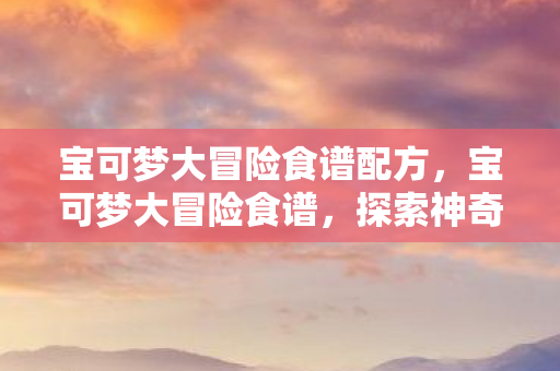 宝可梦大冒险食谱配方，宝可梦大冒险食谱，探索神奇宝贝的美味世界