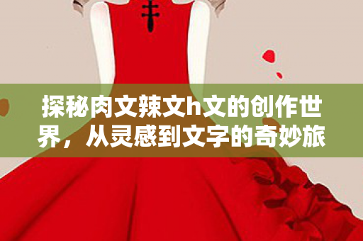探秘肉文辣文h文的创作世界，从灵感到文字的奇妙旅程