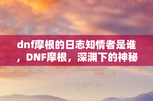 dnf摩根的日志知情者是谁，DNF摩根，深渊下的神秘存在