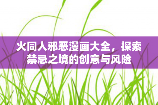 火同人邪恶漫画大全，探索禁忌之境的创意与风险