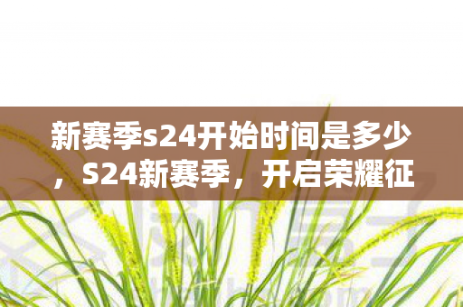 新赛季s24开始时间是多少，S24新赛季，开启荣耀征途，探索无限可能