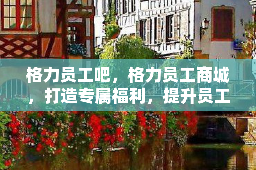 格力员工吧，格力员工商城，打造专属福利，提升员工归属感