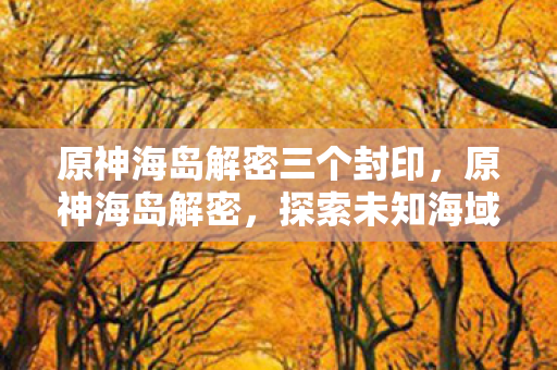 原神海岛解密三个封印，原神海岛解密，探索未知海域的奇幻之旅